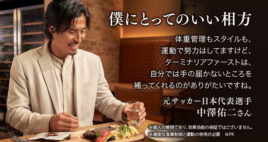 僕にとってのいい相方 体重管理もスタイルも、運動で努力はしてますけど、ターミナリアファーストは、自分では手の届かないところを補ってくれるのがありがたいですね 元サッカー日本代表選手 中澤佑二さん ※個人の感想であり、効果効能の保証ではございません。 ※適度な食事制限と運動の併用が必要 ※PR
