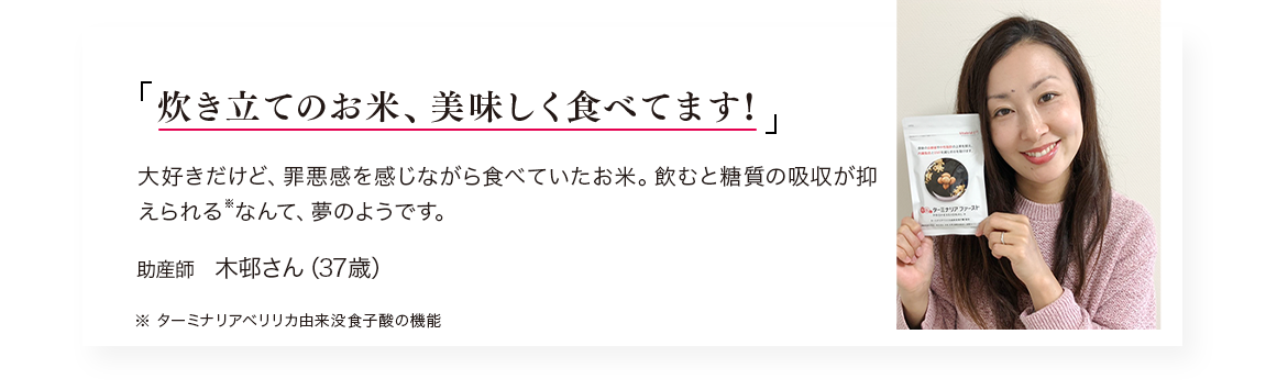 「炊き立てのお米、美味しく食べてます!」大好きだけど、罪悪感を感じながら食べていたお米。飲むと糖質の吸収が抑えられる※なんて、夢のようです。／助産師　木邨さん（38歳）※ターミナリアベリリカ由来没食子酸の機能