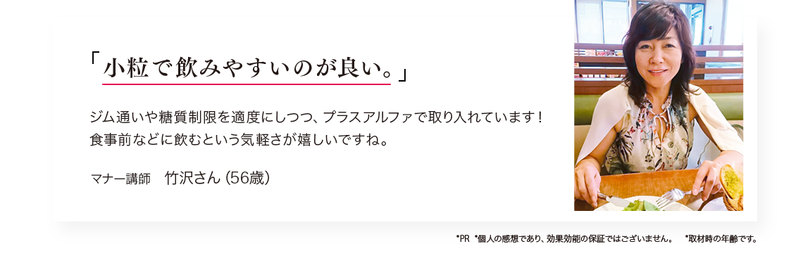 「小粒で飲みやすいのが良い。」ジム通いや糖質制限を適度にしつつ、プラスアルファで取り入れています！食事前に飲むという手軽さが嬉しいですね。／マナー講師　竹沢さん（56歳）　※PR ※個人の感想であり、効果効能の保証ではございません。　※取材時の年齢です。